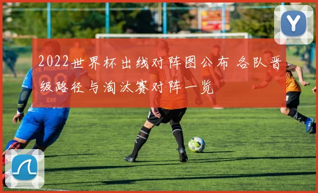 2022世界杯出线对阵图公布 各队晋级路径与淘汰赛对阵一览