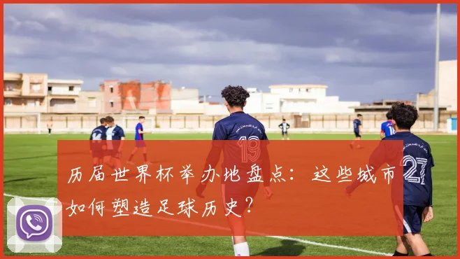 历届世界杯举办地盘点:这些城市如何塑造足球历史?