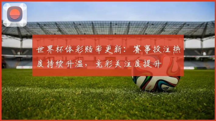 世界杯体彩赔率更新:赛事投注热度持续升温,竞彩关注度提升