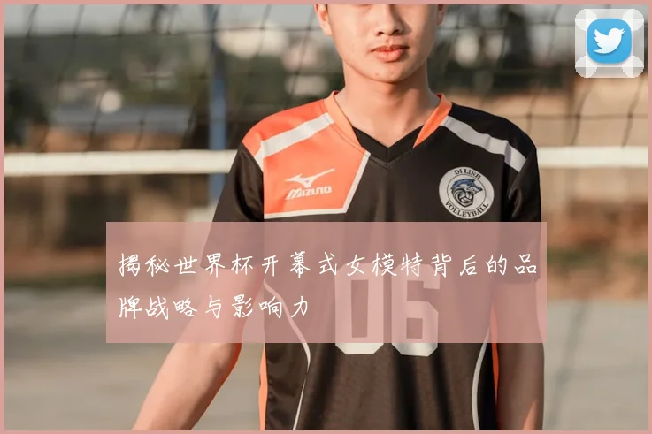 揭秘世界杯开幕式女模特背后的品牌战略与影响力