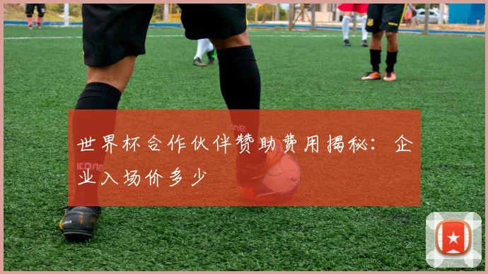 世界杯合作伙伴赞助费用揭秘:企业入场价多少