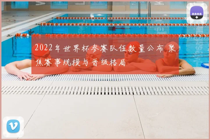 2022年世界杯参赛队伍数量公布 聚焦赛事规模与晋级格局