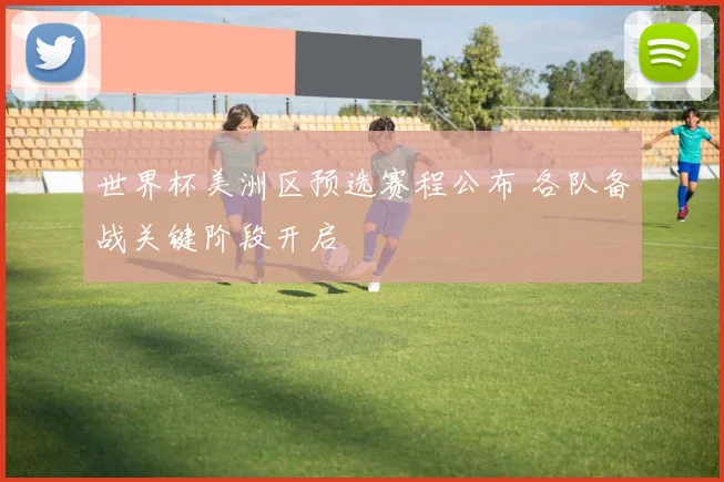 世界杯美洲区预选赛程公布 各队备战关键阶段开启