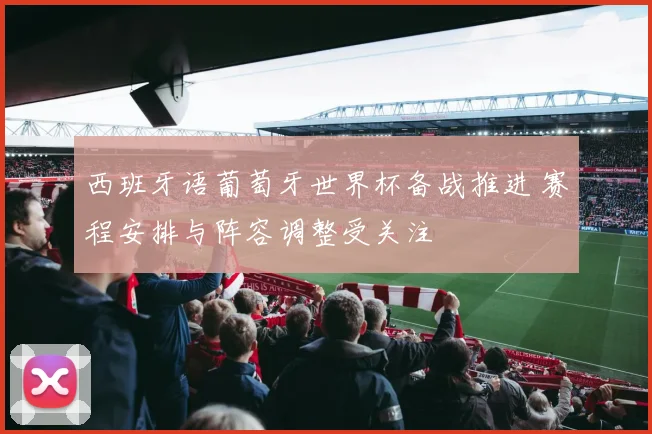 西班牙语葡萄牙世界杯备战推进 赛程安排与阵容调整受关注