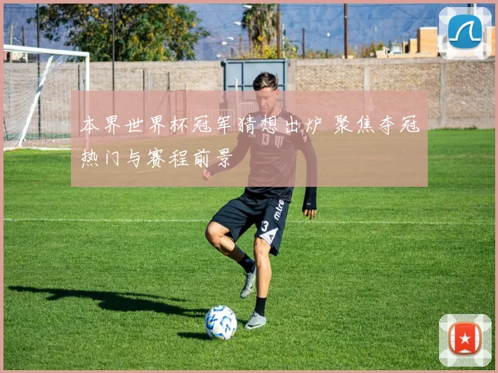 本界世界杯冠军猜想出炉 聚焦夺冠热门与赛程前景