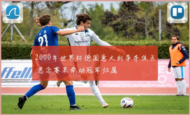 2000年世界杯德国意大利争夺焦点 悬念赛果牵动冠军归属