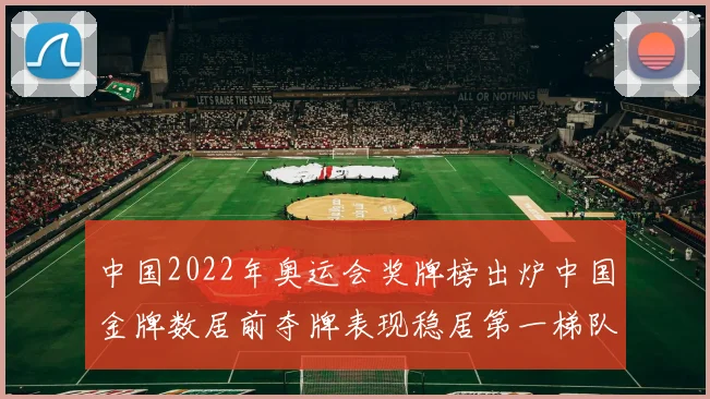中国2022年奥运会奖牌榜出炉中国金牌数居前夺牌表现稳居第一梯队