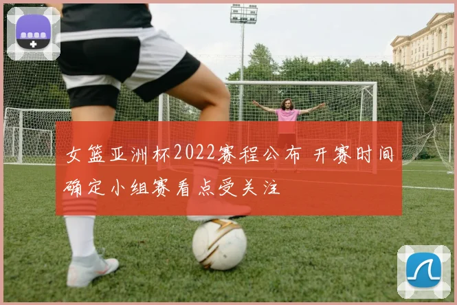 女篮亚洲杯2022赛程公布 开赛时间确定小组赛看点受关注