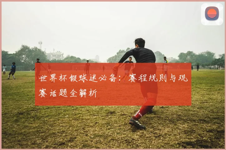世界杯假球迷必备:赛程规则与观赛话题全解析