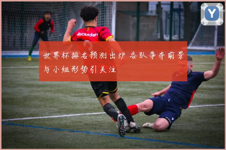 世界杯排名预测出炉 各队争夺前景与小组形势引关注