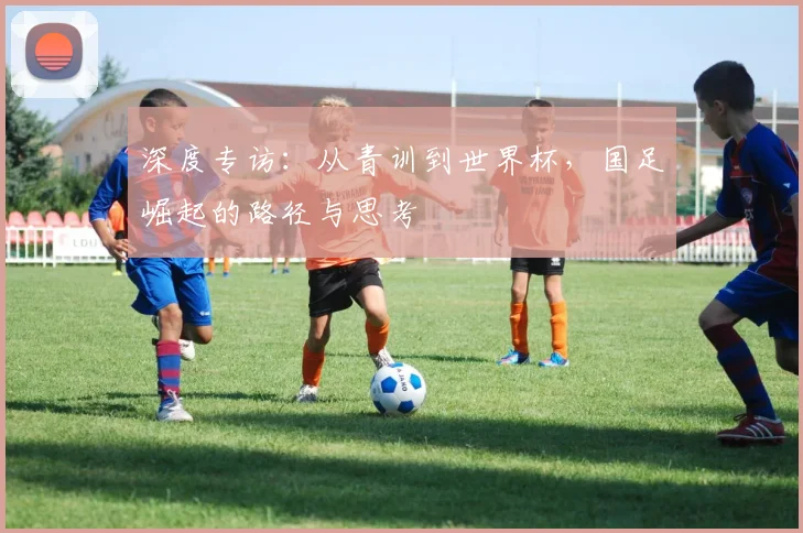 深度专访:从青训到世界杯,国足崛起的路径与思考