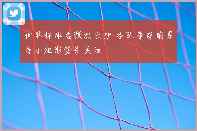 世界杯排名预测出炉 各队争夺前景与小组形势引关注