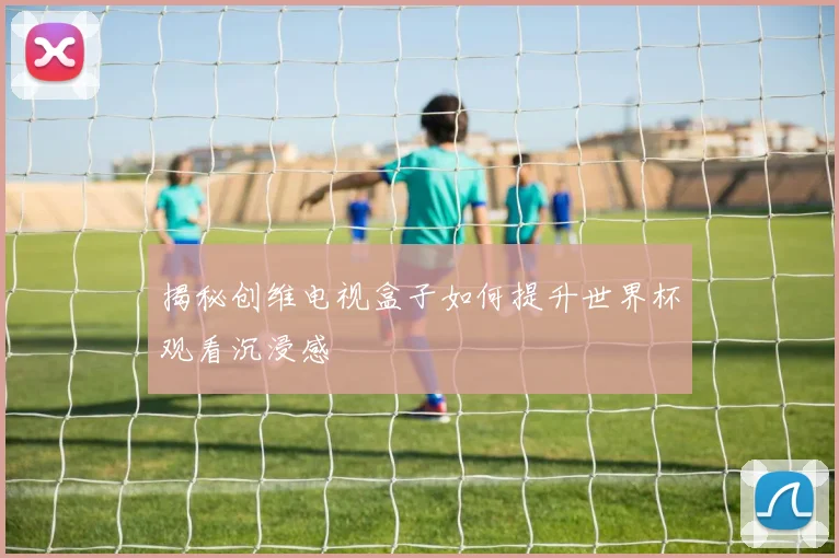 揭秘创维电视盒子如何提升世界杯观看沉浸感