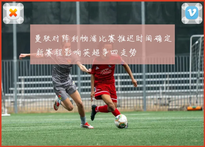 曼联对阵利物浦比赛推迟时间确定 新赛程影响英超争四走势