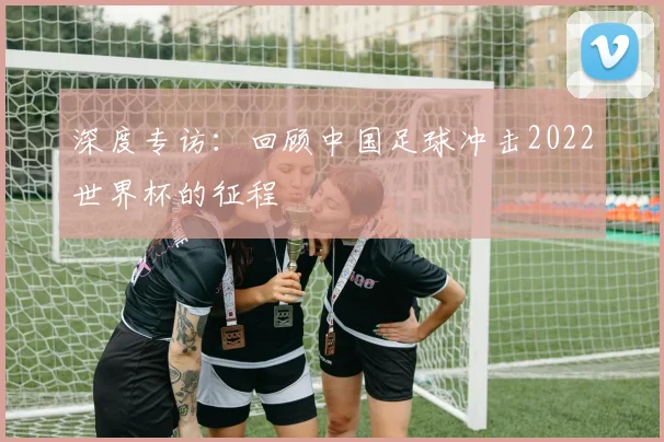 深度专访:回顾中国足球冲击2022世界杯的征程