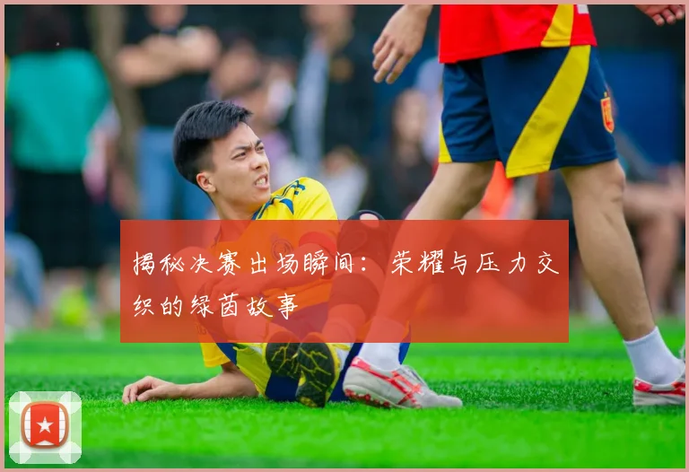 揭秘决赛出场瞬间:荣耀与压力交织的绿茵故事