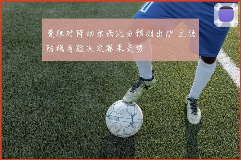 曼联对阵切尔西比分预测出炉 主场防线考验决定赛果走势