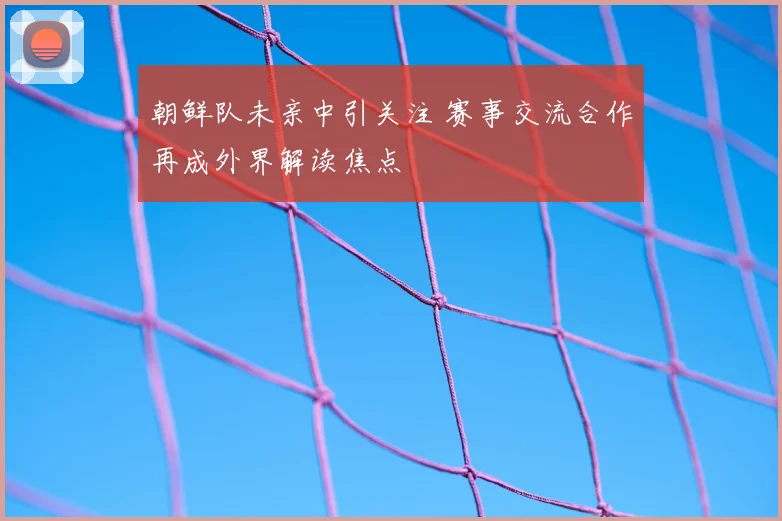 朝鲜队未亲中引关注 赛事交流合作再成外界解读焦点