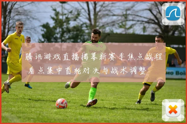 腾讯游戏直播揭幕新赛季焦点战程 看点集中首轮对决与战术调整